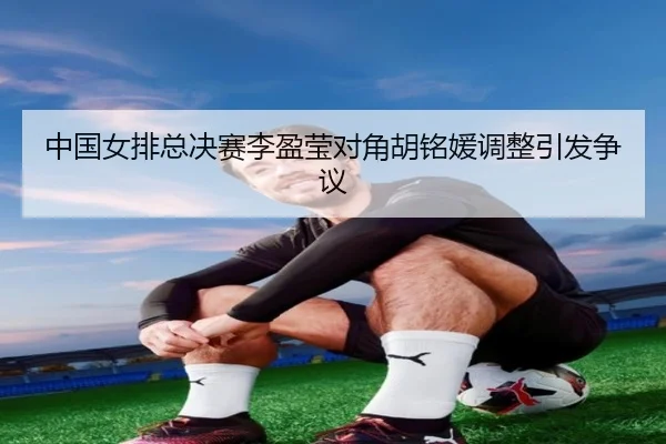中国女排总决赛李盈莹对角胡铭媛调整引发争议
