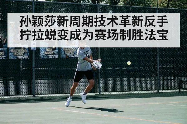 孙颖莎新周期技术革新反手拧拉蜕变成为赛场制胜法宝